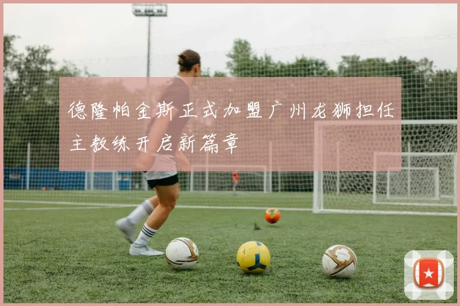 德隆帕金斯正式加盟广州龙狮担任主教练开启新篇章
