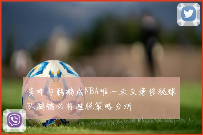 黄蜂与鹈鹕成NBA唯一未交奢侈税球队鹈鹕必将避税策略分析