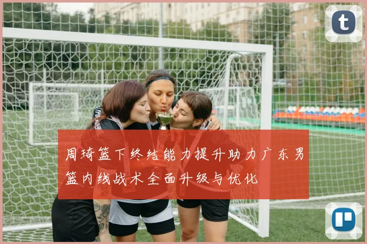 周琦篮下终结能力提升助力广东男篮内线战术全面升级与优化