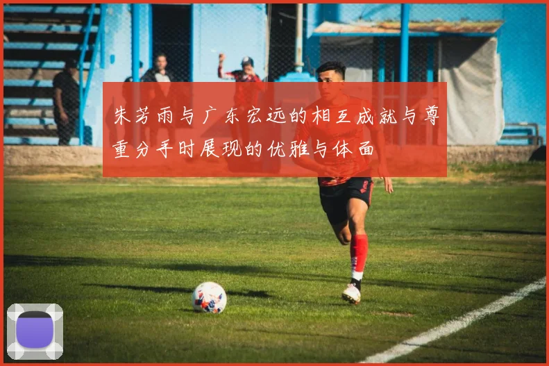 朱芳雨与广东宏远的相互成就与尊重分手时展现的优雅与体面