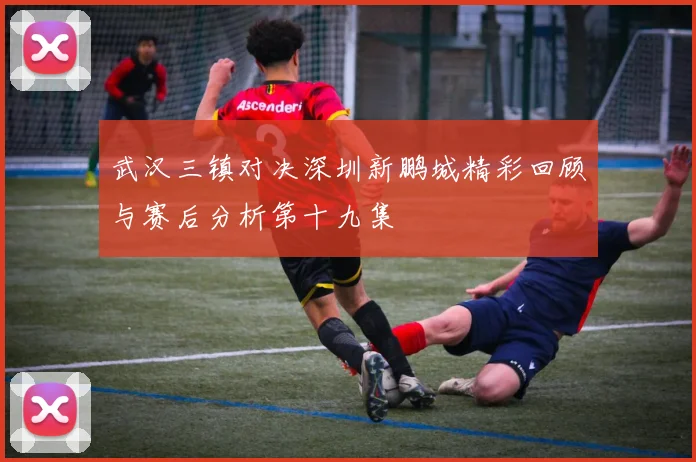 武汉三镇对决深圳新鹏城精彩回顾与赛后分析第十九集