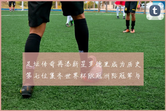 足坛传奇再添新星罗德里成为历史第七位集齐世界杯欧冠洲际冠军与金球奖球员
