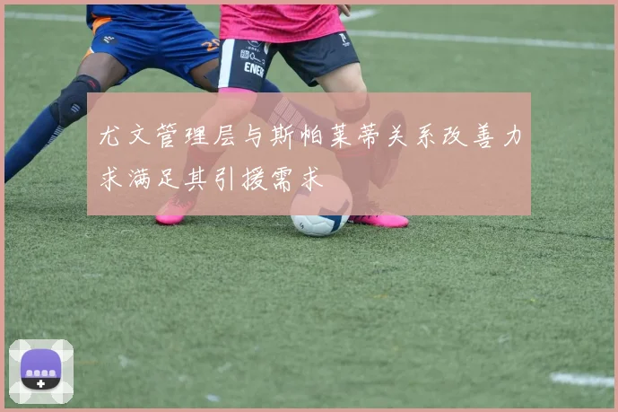 尤文管理层与斯帕莱蒂关系改善力求满足其引援需求