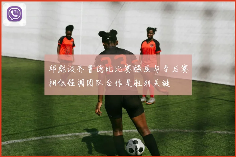 邱彪谈齐鲁德比比赛强度与季后赛相似强调团队合作是胜利关键