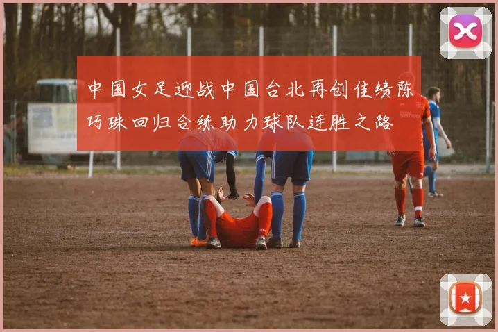 中国女足迎战中国台北再创佳绩陈巧珠回归合练助力球队连胜之路