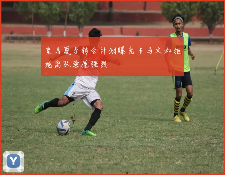 皇马夏季转会计划曝光卡马文加拒绝离队意愿强烈