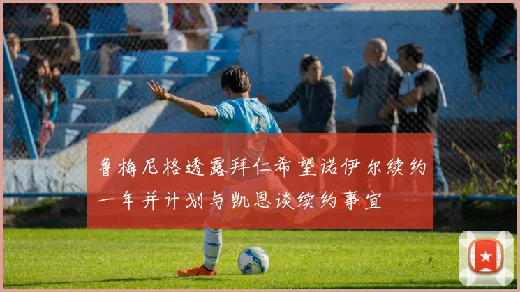 鲁梅尼格透露拜仁希望诺伊尔续约一年并计划与凯恩谈续约事宜