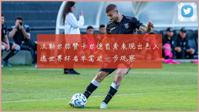 沃勒尔称赞卡尔德首秀表现出色入选世界杯名单需进一步观察