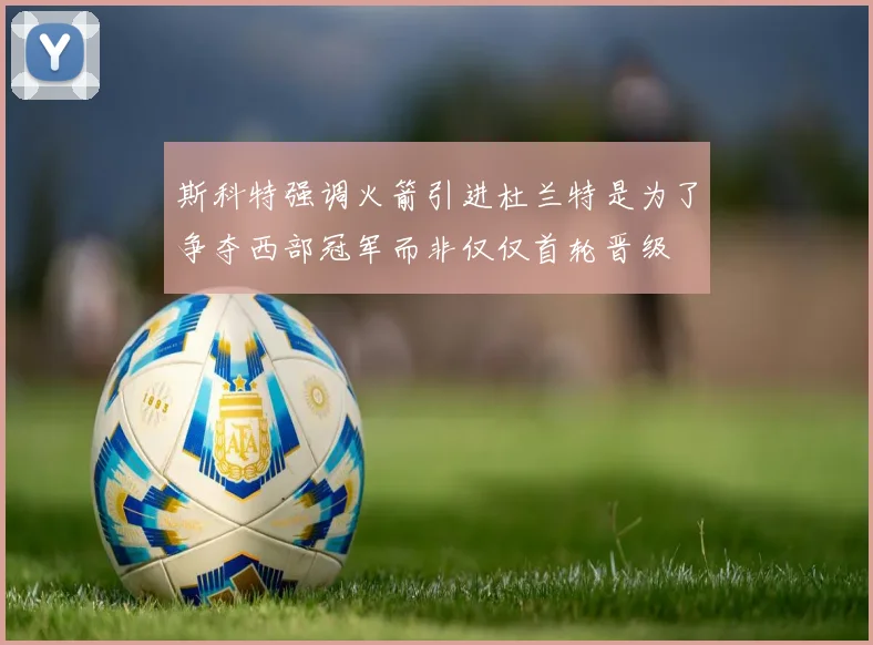 斯科特强调火箭引进杜兰特是为了争夺西部冠军而非仅仅首轮晋级