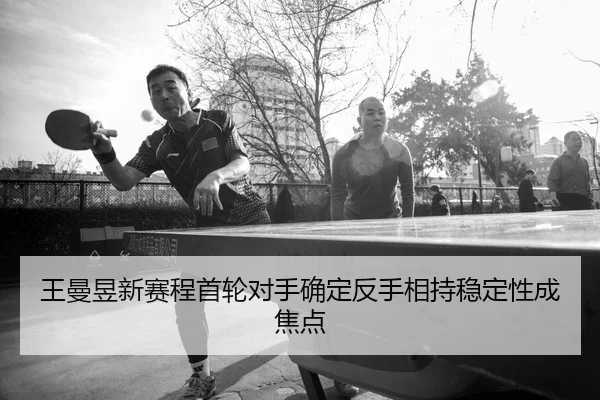 王曼昱新赛程首轮对手确定反手相持稳定性成焦点