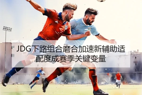 JDG下路组合磨合加速新辅助适配度成赛季关键变量